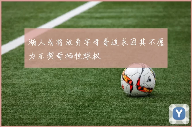 湖人或将放弃字母哥追求因其不愿为东契奇牺牲球权