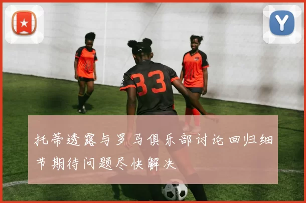托蒂透露与罗马俱乐部讨论回归细节期待问题尽快解决