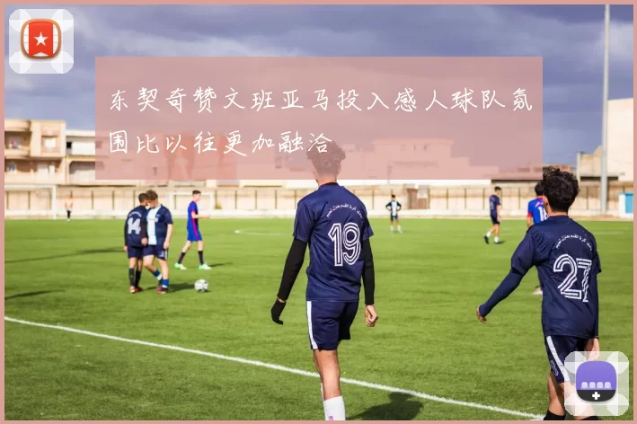 东契奇赞文班亚马投入感人球队氛围比以往更加融洽