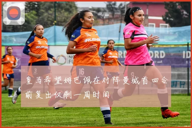 皇马希望姆巴佩在对阵曼城首回合前复出仅剩一周时间