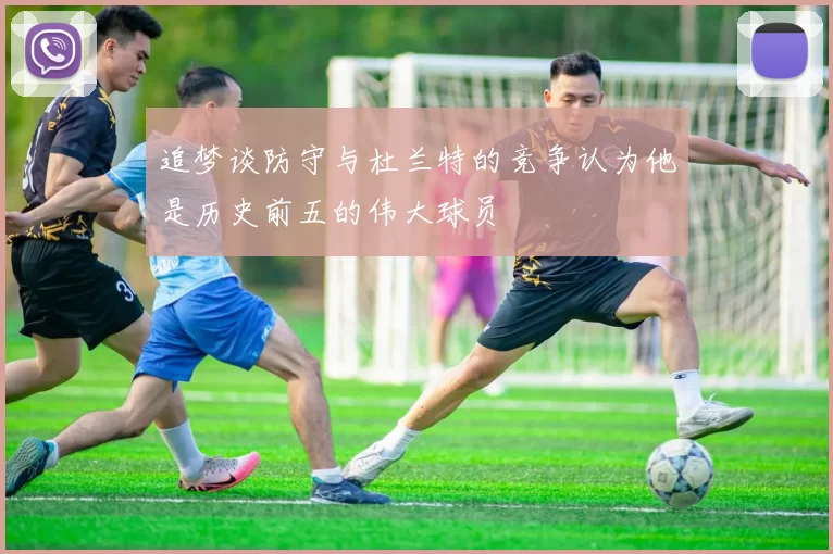追梦谈防守与杜兰特的竞争认为他是历史前五的伟大球员