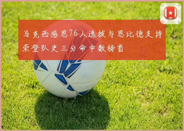 马克西感恩76人选拔与恩比德支持荣登队史三分命中数榜首