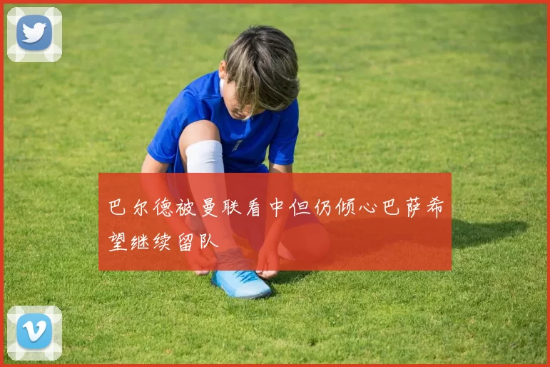 巴尔德被曼联看中但仍倾心巴萨希望继续留队