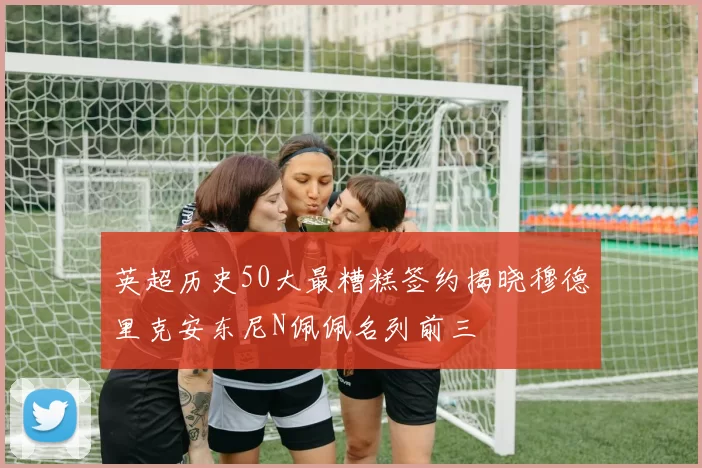 英超历史50大最糟糕签约揭晓穆德里克安东尼N佩佩名列前三