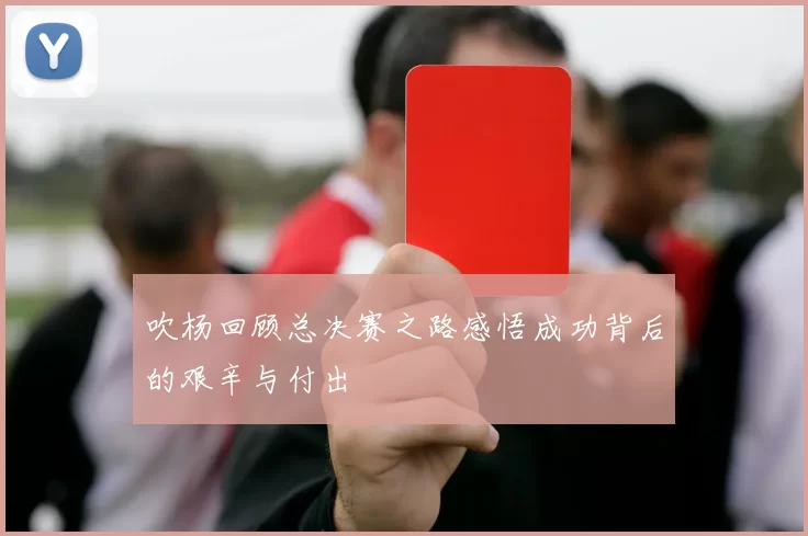 吹杨回顾总决赛之路感悟成功背后的艰辛与付出
