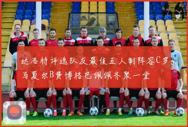 达洛特评选队友最佳五人制阵容C罗马夏尔B费博格巴佩佩齐聚一堂