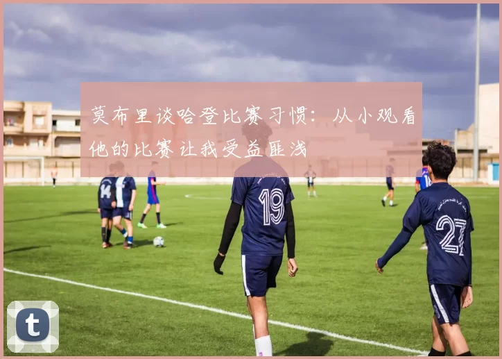 莫布里谈哈登比赛习惯：从小观看他的比赛让我受益匪浅