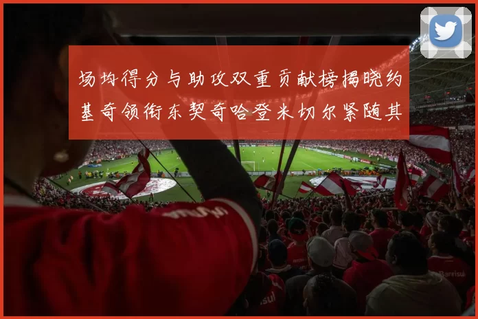 场均得分与助攻双重贡献榜揭晓约基奇领衔东契奇哈登米切尔紧随其后