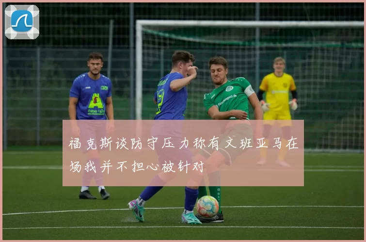 福克斯谈防守压力称有文班亚马在场我并不担心被针对