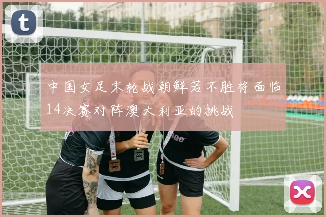 中国女足末轮战朝鲜若不胜将面临14决赛对阵澳大利亚的挑战