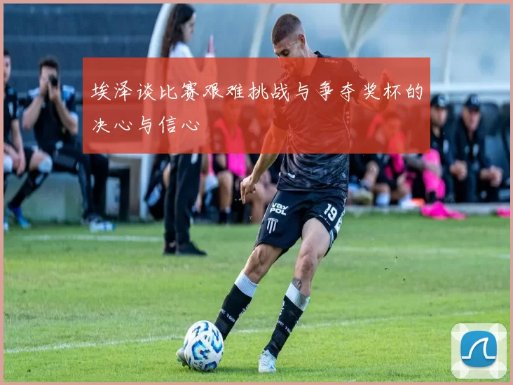 埃泽谈比赛艰难挑战与争夺奖杯的决心与信心