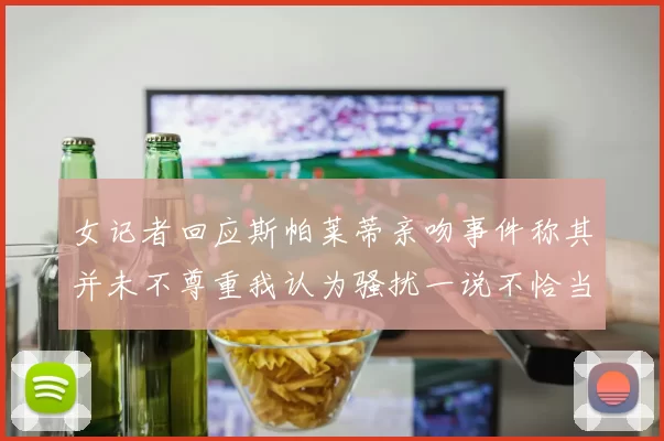 女记者回应斯帕莱蒂亲吻事件称其并未不尊重我认为骚扰一说不恰当