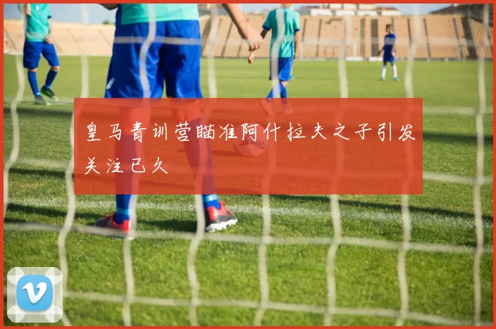皇马青训营瞄准阿什拉夫之子引发关注已久