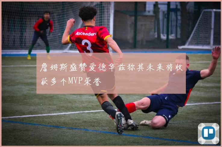 詹姆斯盛赞爱德华兹称其未来将收获多个MVP荣誉