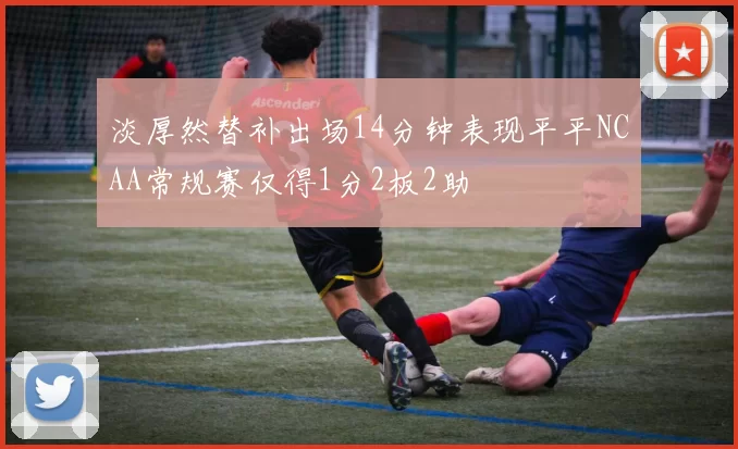 淡厚然替补出场14分钟表现平平NCAA常规赛仅得1分2板2助