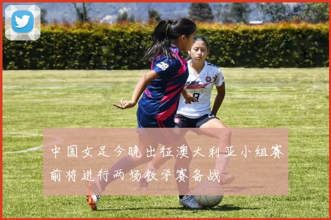 中国女足今晚出征澳大利亚小组赛前将进行两场教学赛备战