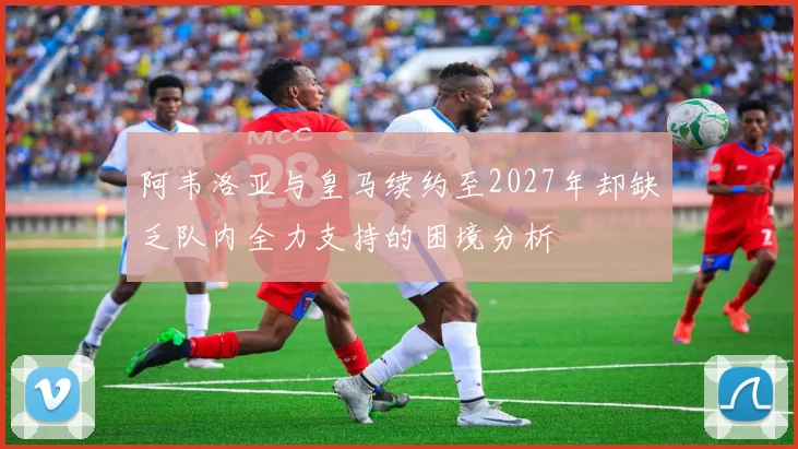 阿韦洛亚与皇马续约至2027年却缺乏队内全力支持的困境分析